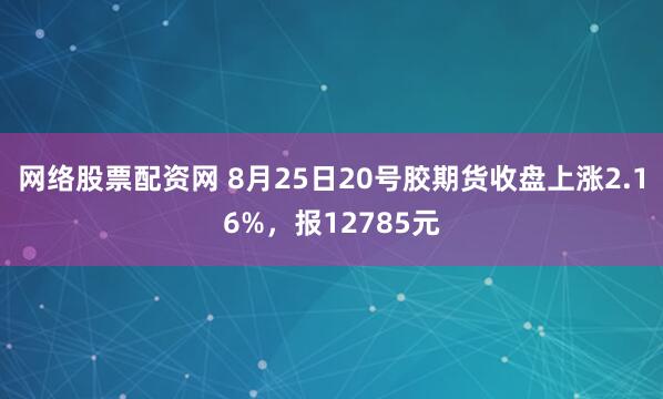 网络股票配资网 8月25日20号胶期货收盘上涨2.16%，报12785元