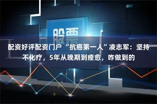 配资好评配资门户 “抗癌第一人”凌志军：坚持不化疗，5年从晚期到痊愈，咋做到的