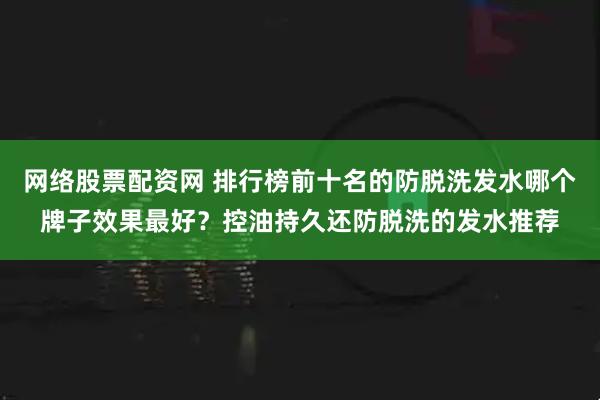 网络股票配资网 排行榜前十名的防脱洗发水哪个牌子效果最好？控油持久还防脱洗的发水推荐